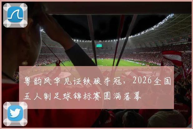 粤韵风华见证铁狼夺冠，2026全国五人制足球锦标赛圆满落幕