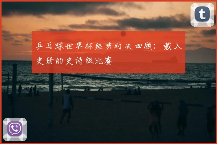 乒乓球世界杯经典对决回顾：载入史册的史诗级比赛