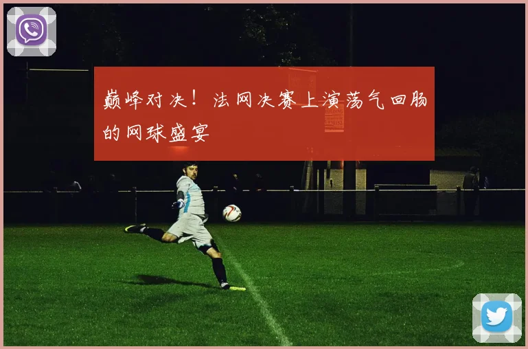 巅峰对决!法网决赛上演荡气回肠的网球盛宴