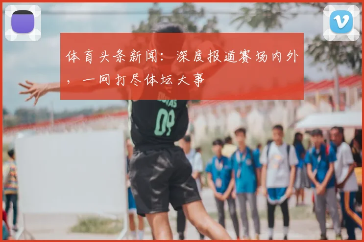 体育头条新闻:深度报道赛场内外,一网打尽体坛大事