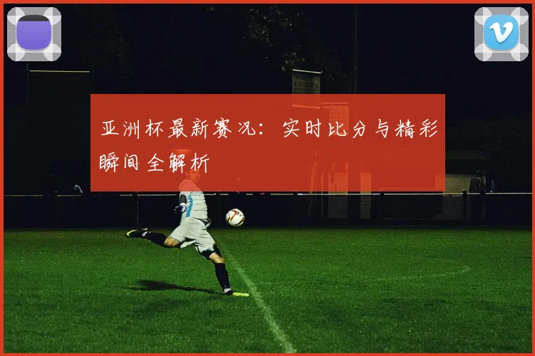 亚洲杯最新赛况：实时比分与精彩瞬间全解析