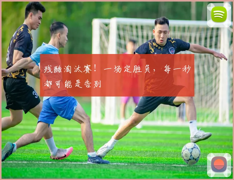 残酷淘汰赛！一场定胜负，每一秒都可能是告别