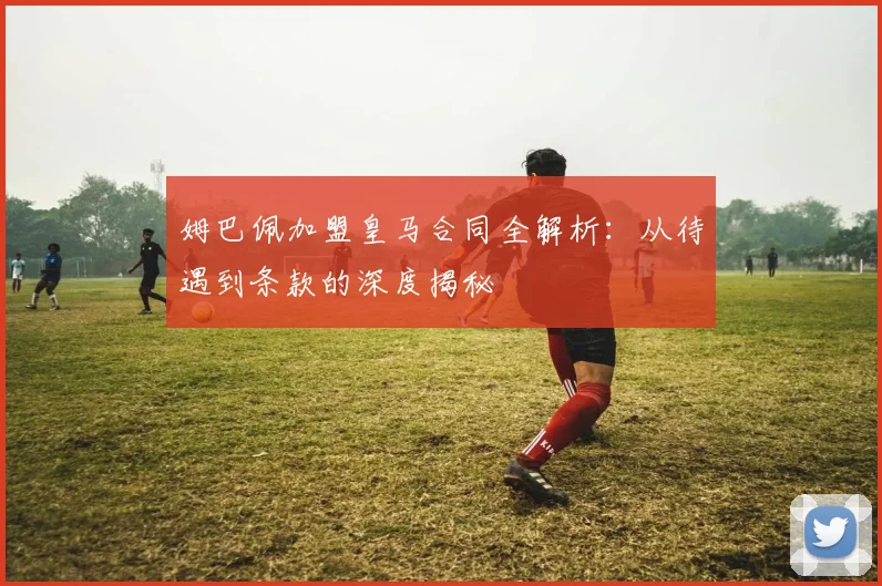 姆巴佩加盟皇马合同全解析:从待遇到条款的深度揭秘