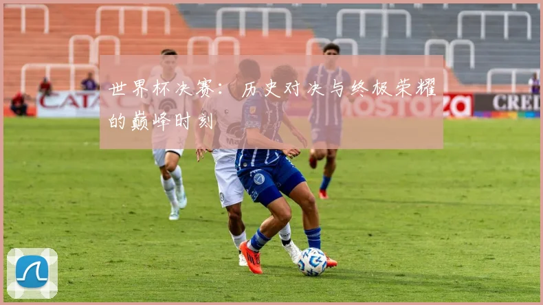 世界杯决赛:历史对决与终极荣耀的巅峰时刻
