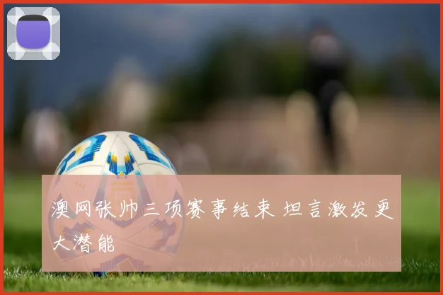澳网张帅三项赛事结束 坦言激发更大潜能