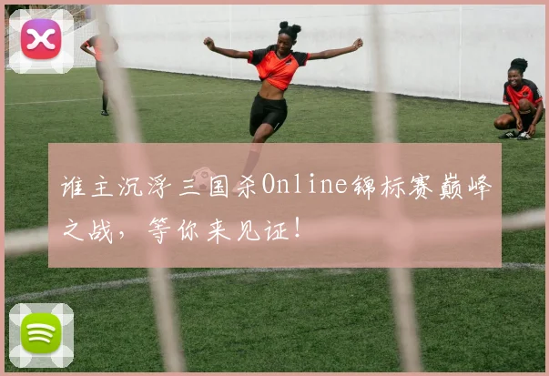 谁主沉浮三国杀Online锦标赛巅峰之战，等你来见证！