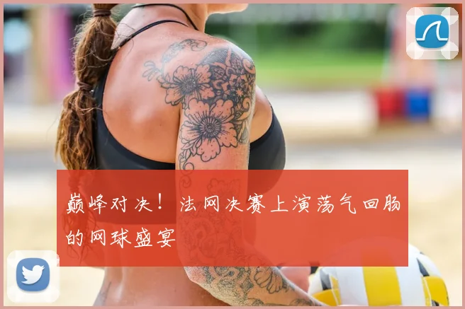 巅峰对决!法网决赛上演荡气回肠的网球盛宴