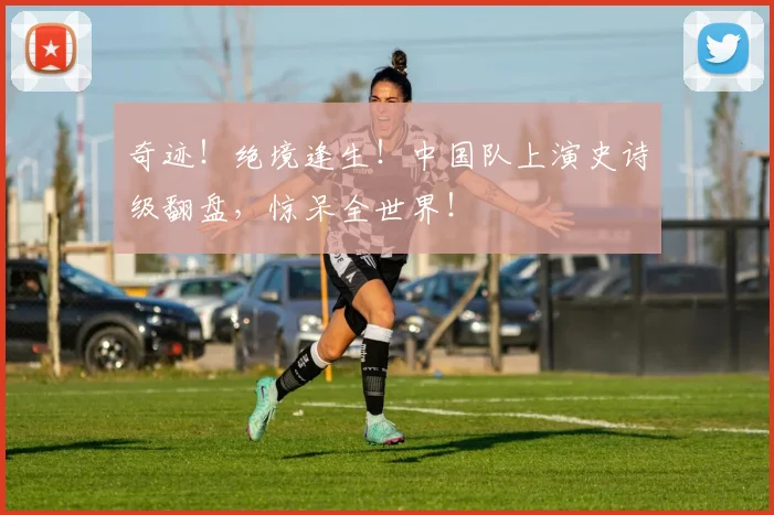 奇迹！绝境逢生！中国队上演史诗级翻盘，惊呆全世界！
