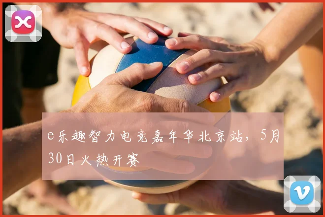 e乐趣智力电竞嘉年华北京站，5月30日火热开赛