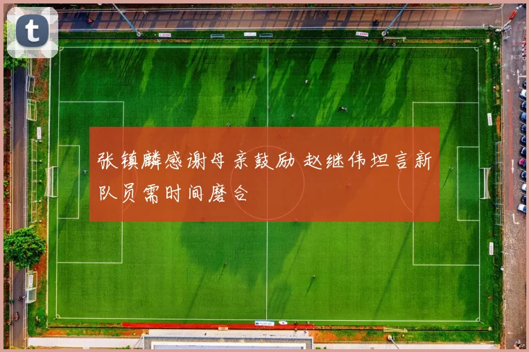 张镇麟感谢母亲鼓励 赵继伟坦言新队员需时间磨合