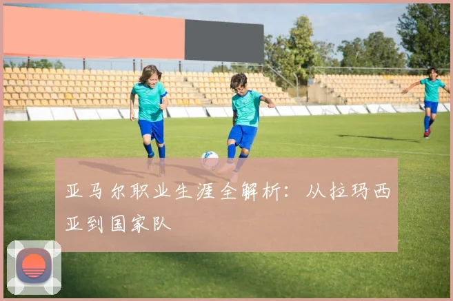 亚马尔职业生涯全解析：从拉玛西亚到国家队