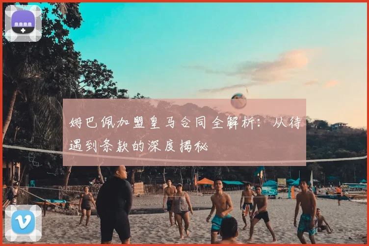 姆巴佩加盟皇马合同全解析:从待遇到条款的深度揭秘