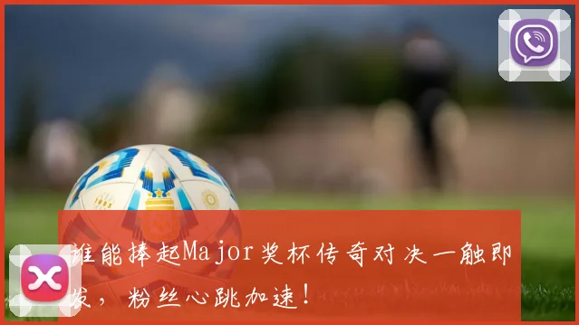 谁能捧起Major奖杯传奇对决一触即发，粉丝心跳加速！