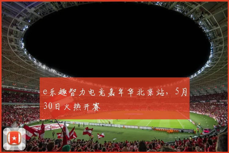 e乐趣智力电竞嘉年华北京站，5月30日火热开赛