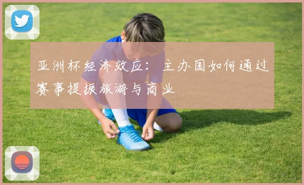 亚洲杯经济效应：主办国如何通过赛事提振旅游与商业