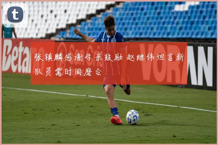 张镇麟感谢母亲鼓励 赵继伟坦言新队员需时间磨合