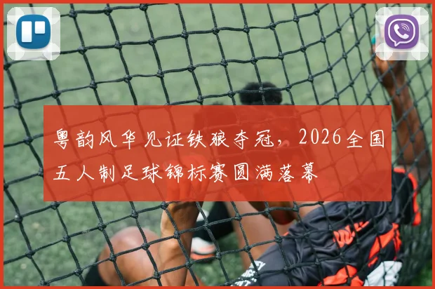 粤韵风华见证铁狼夺冠，2026全国五人制足球锦标赛圆满落幕
