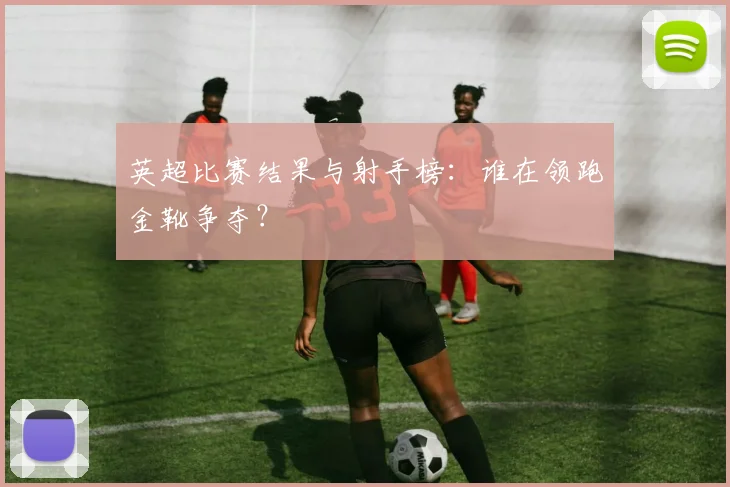 英超比赛结果与射手榜：谁在领跑金靴争夺？